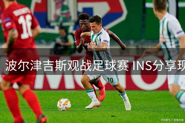 波尔津吉斯观战足球赛 INS分享现场合影